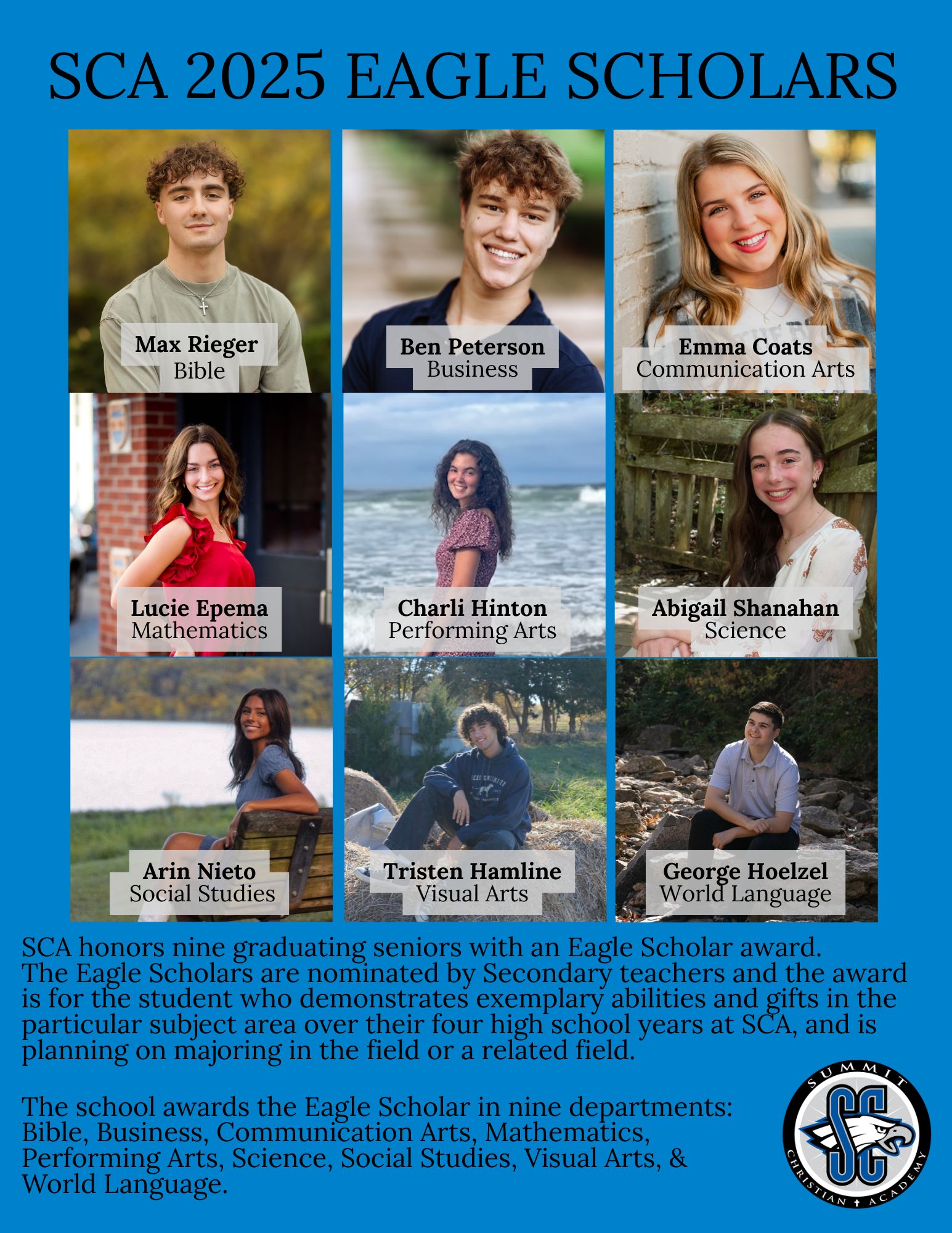 SCA honors nine graduating seniors with Eagle Scholar Awards. The 2025 Eagle Scholars are: Max Rieger (Bible), Ben Peterson (Business), Emma Coats (Communication Arts), Lucie Epema (Mathematics), Charli Hinton (Performing Arts), Abigail Shanahan (Science), Arin Nieto (Social Studies), Tristen Hamline (Visual Arts), and George Hoelzel (World Language).